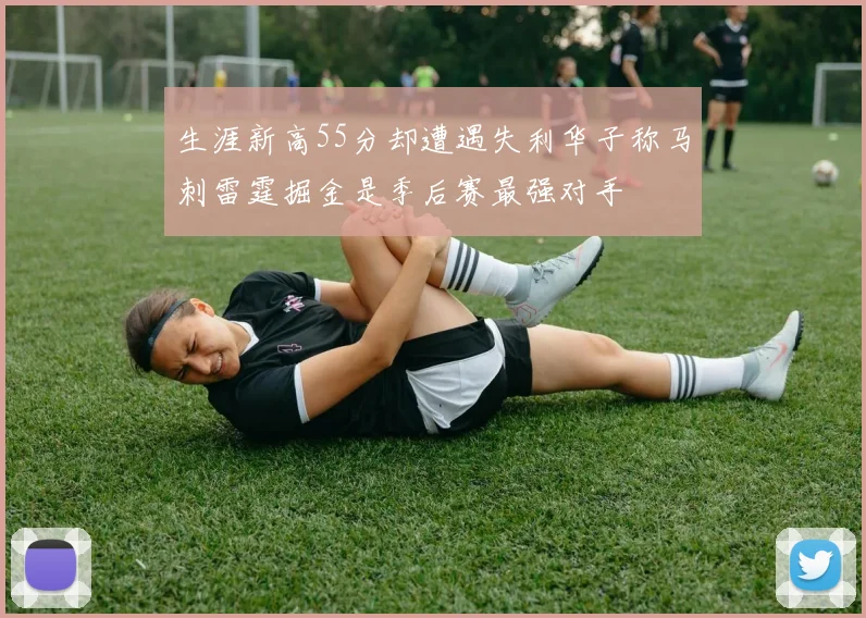 生涯新高55分却遭遇失利华子称马刺雷霆掘金是季后赛最强对手