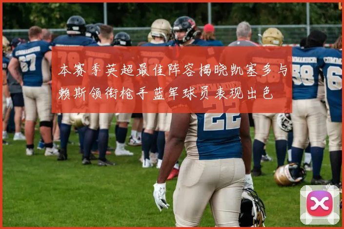 本赛季英超最佳阵容揭晓凯塞多与赖斯领衔枪手蓝军球员表现出色