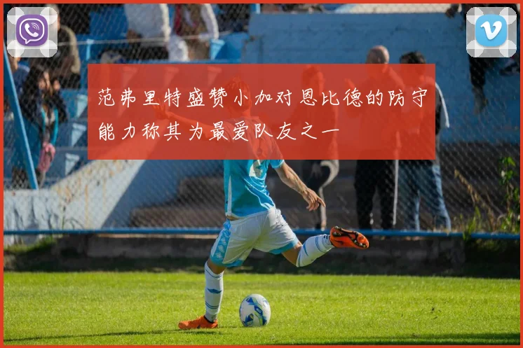 范弗里特盛赞小加对恩比德的防守能力称其为最爱队友之一