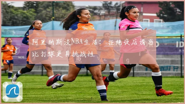 阿里纳斯谈NBA生活：拒绝夜店诱惑比打球更具挑战性