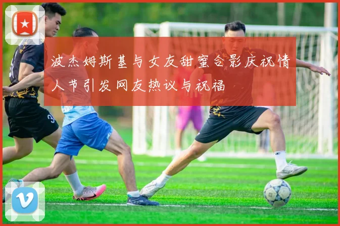 波杰姆斯基与女友甜蜜合影庆祝情人节引发网友热议与祝福