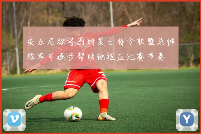 安东尼称塔图姆复出将令联盟忌惮绿军可逐步帮助他适应比赛节奏