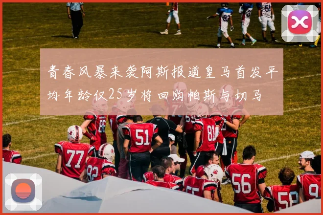 青春风暴来袭阿斯报道皇马首发平均年龄仅25岁将回购帕斯与切马