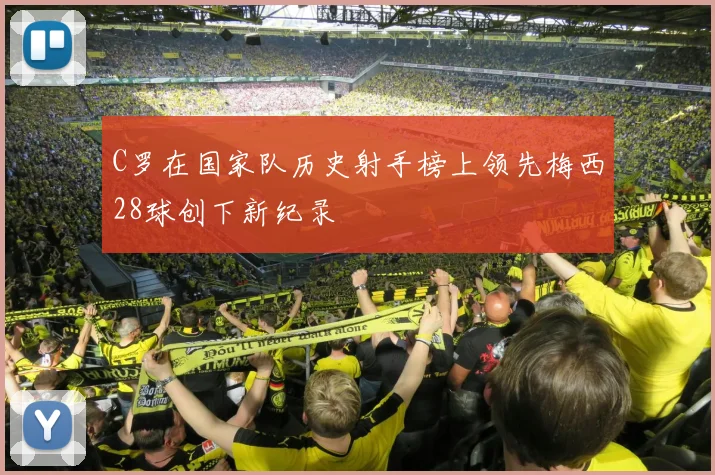 C罗在国家队历史射手榜上领先梅西28球创下新纪录