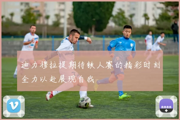 迪力穆拉提期待铁人赛的精彩时刻全力以赴展现自我