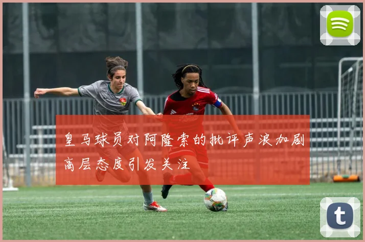 皇马球员对阿隆索的批评声浪加剧高层态度引发关注