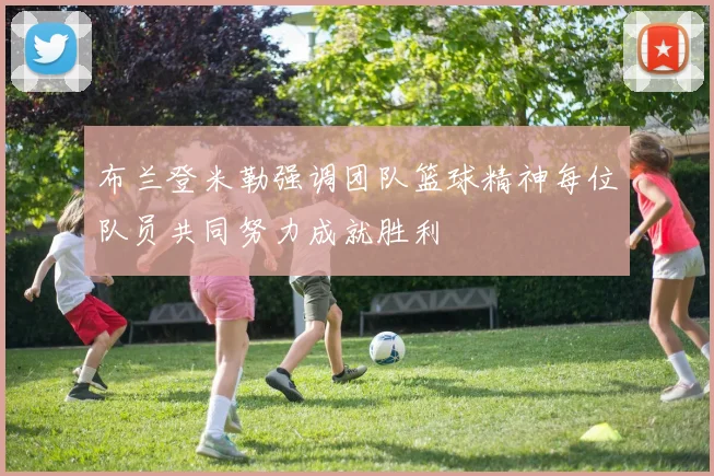 布兰登米勒强调团队篮球精神每位队员共同努力成就胜利