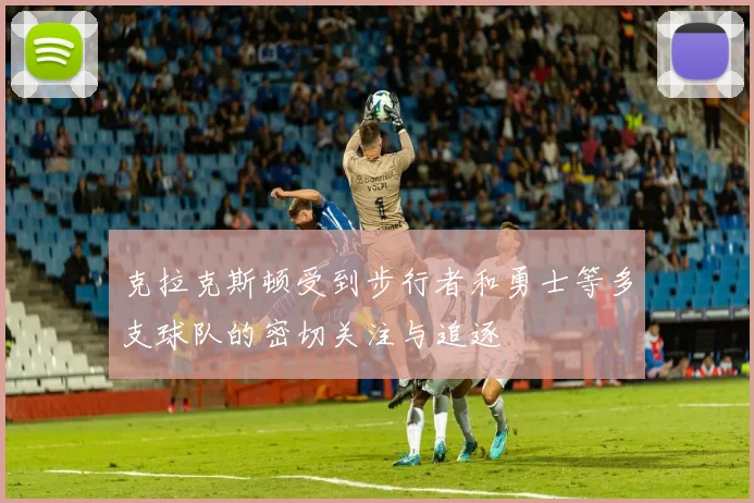 克拉克斯顿受到步行者和勇士等多支球队的密切关注与追逐