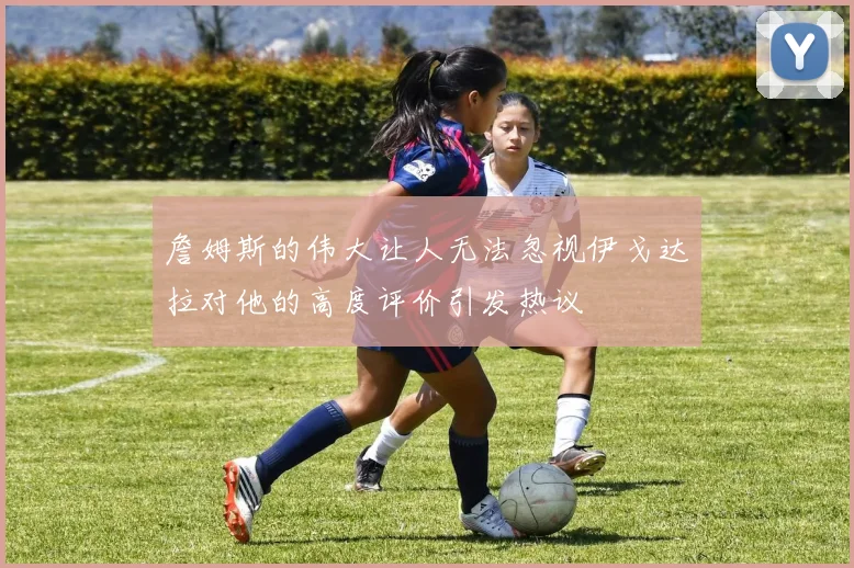 詹姆斯的伟大让人无法忽视伊戈达拉对他的高度评价引发热议