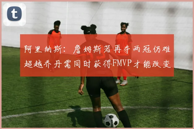 阿里纳斯：詹姆斯若再夺两冠仍难超越乔丹需同时获得FMVP才能改变局面