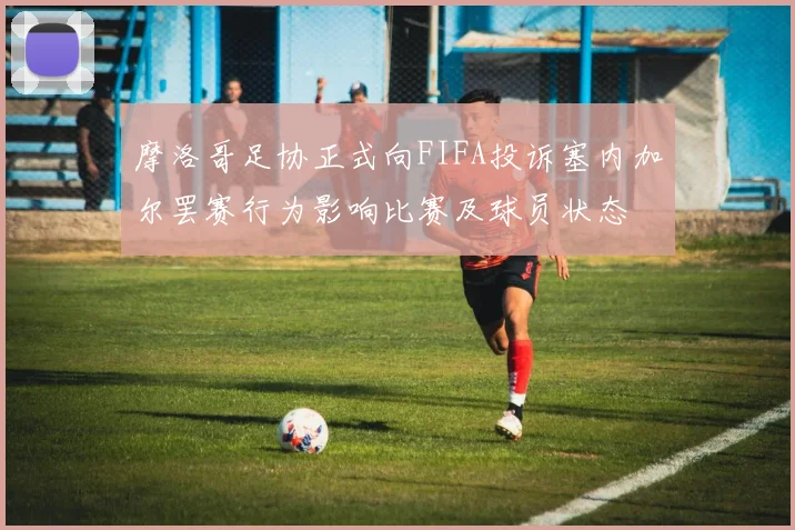 摩洛哥足协正式向FIFA投诉塞内加尔罢赛行为影响比赛及球员状态