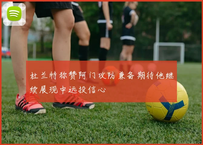 杜兰特称赞阿门攻防兼备期待他继续展现中远投信心