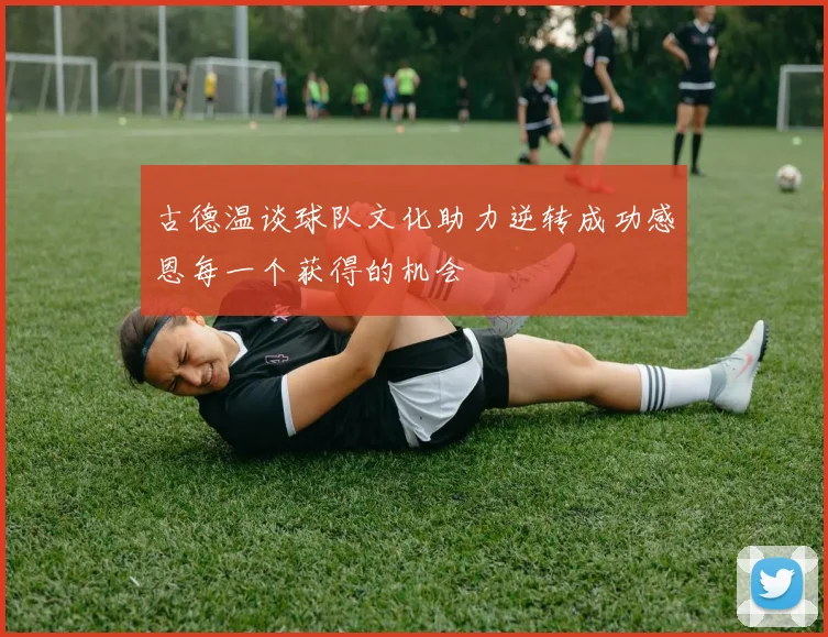 古德温谈球队文化助力逆转成功感恩每一个获得的机会