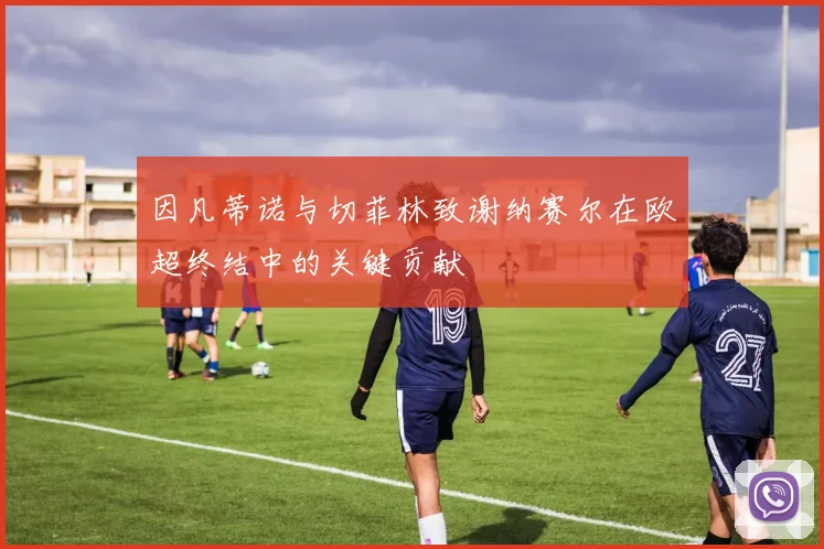 因凡蒂诺与切菲林致谢纳赛尔在欧超终结中的关键贡献
