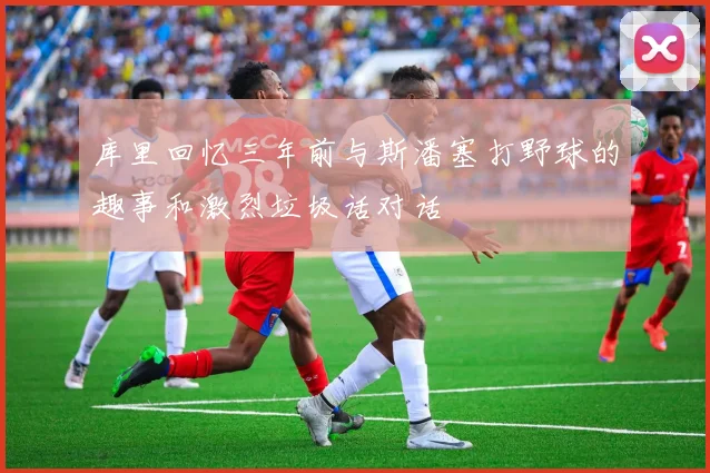 库里回忆三年前与斯潘塞打野球的趣事和激烈垃圾话对话