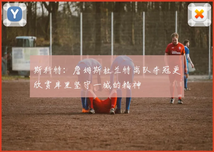 斯科特：詹姆斯杜兰特离队夺冠更欣赏库里坚守一城的精神