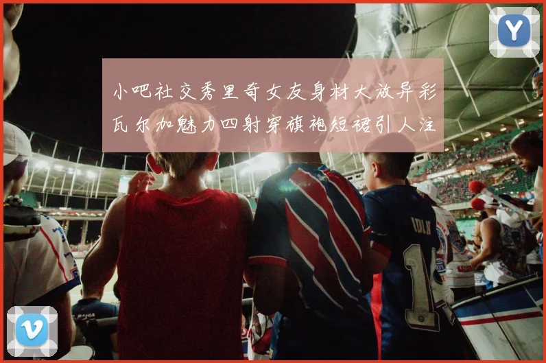 小吧社交秀里奇女友身材大放异彩瓦尔加魅力四射穿旗袍短裙引人注目