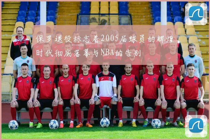 保罗退役标志着2005届球员的辉煌时代彻底落幕与NBA的告别