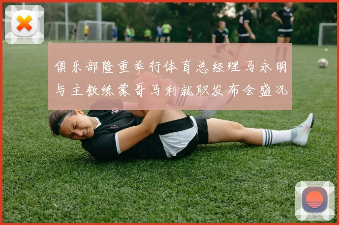 俱乐部隆重举行体育总经理马永明与主教练蒙哥马利就职发布会盛况回顾