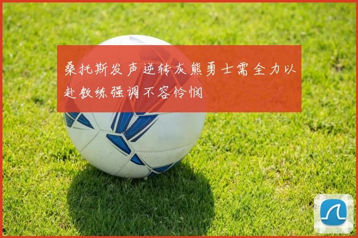 桑托斯发声逆转灰熊勇士需全力以赴教练强调不容怜悯