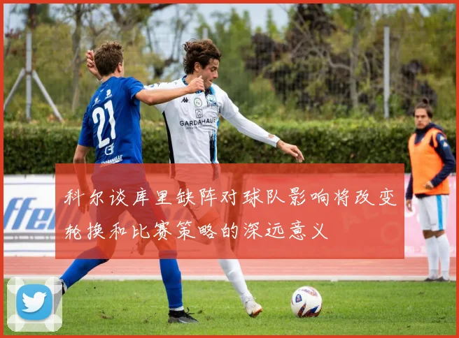 科尔谈库里缺阵对球队影响将改变轮换和比赛策略的深远意义