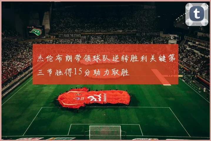 杰伦布朗带领球队逆转胜利关键第三节独得15分助力取胜