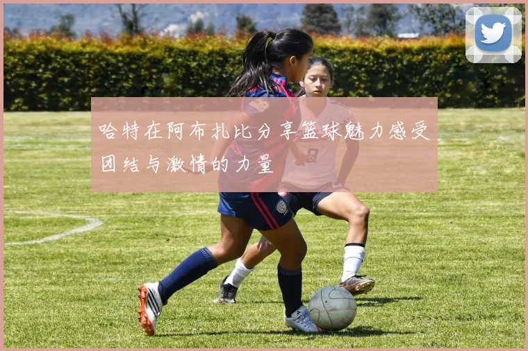 哈特在阿布扎比分享篮球魅力感受团结与激情的力量