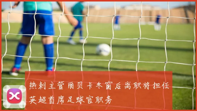 热刺主管丽贝卡冬窗后离职将担任英超首席足球官职务