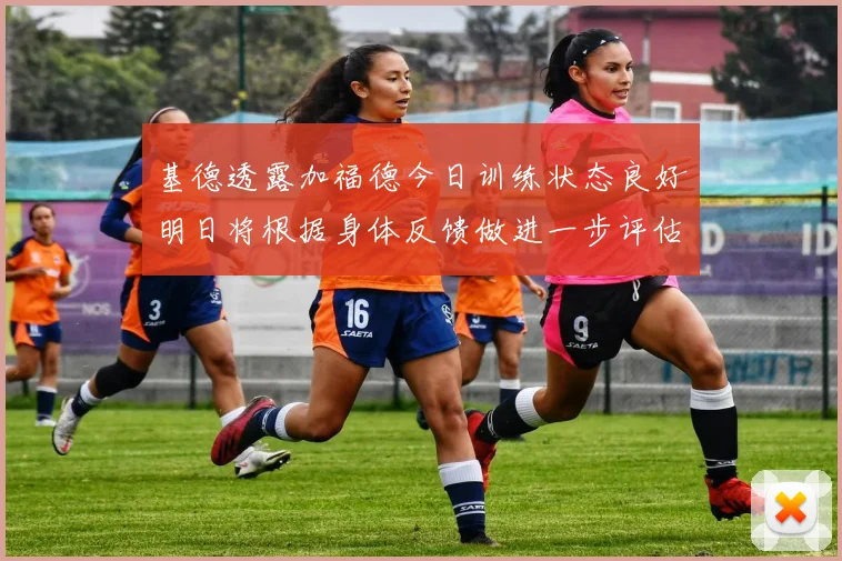 基德透露加福德今日训练状态良好明日将根据身体反馈做进一步评估