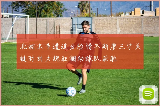 北控末节遭追分险情不断廖三宁关键时刻力挽狂澜助球队获胜