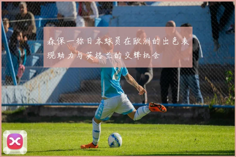 森保一称日本球员在欧洲的出色表现助力与英格兰的交锋机会