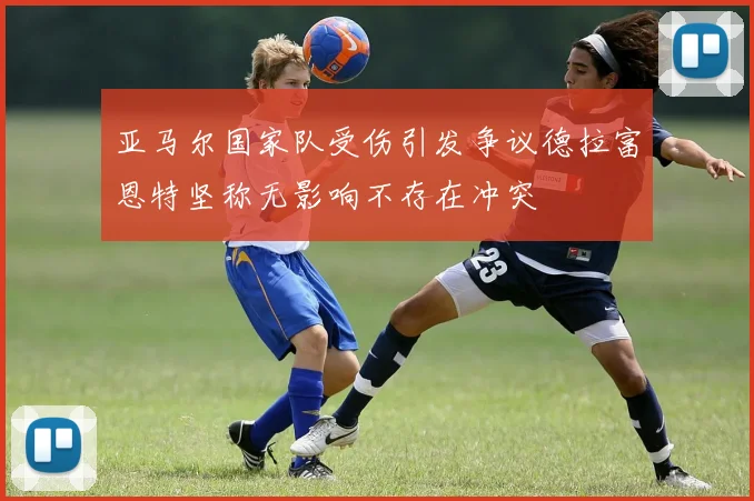 亚马尔国家队受伤引发争议德拉富恩特坚称无影响不存在冲突
