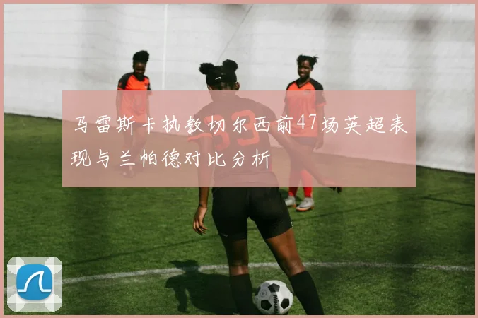 马雷斯卡执教切尔西前47场英超表现与兰帕德对比分析