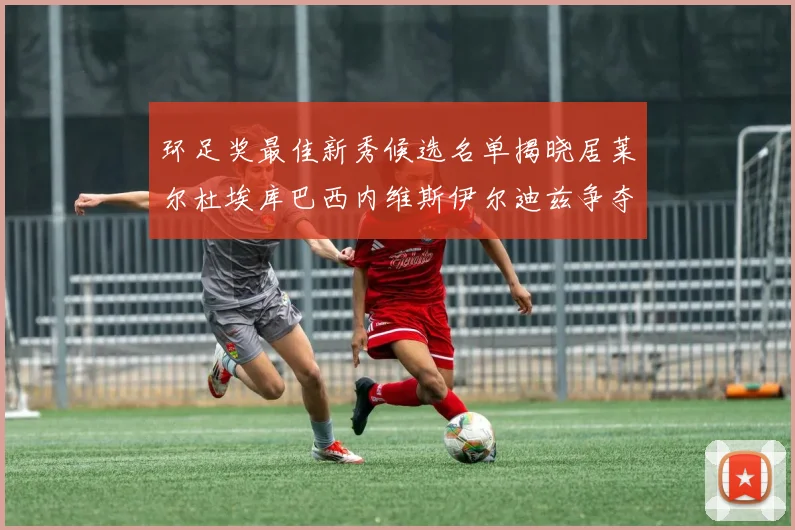 环足奖最佳新秀候选名单揭晓居莱尔杜埃库巴西内维斯伊尔迪兹争夺荣誉