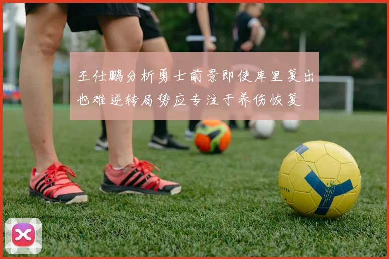 王仕鹏分析勇士前景即使库里复出也难逆转局势应专注于养伤恢复
