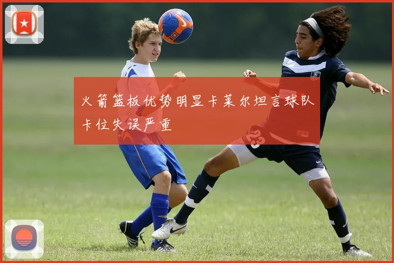 火箭篮板优势明显卡莱尔坦言球队卡位失误严重