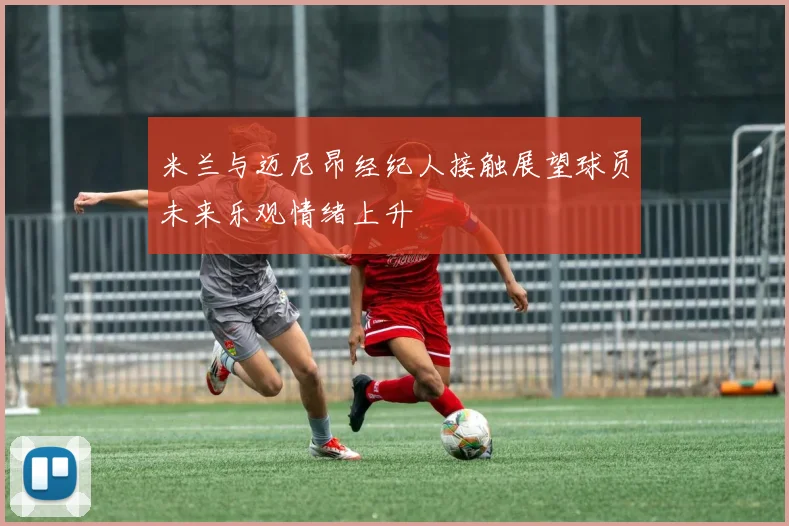 米兰与迈尼昂经纪人接触展望球员未来乐观情绪上升