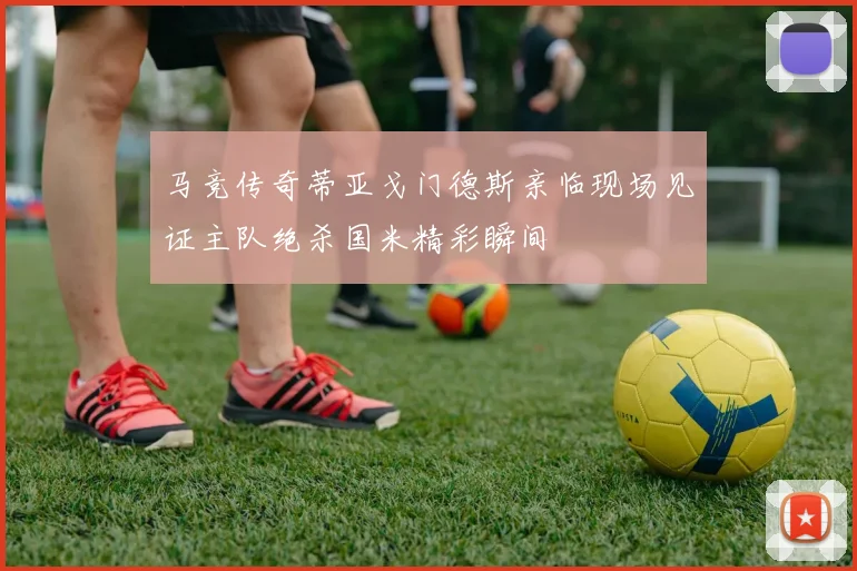 马竞传奇蒂亚戈门德斯亲临现场见证主队绝杀国米精彩瞬间