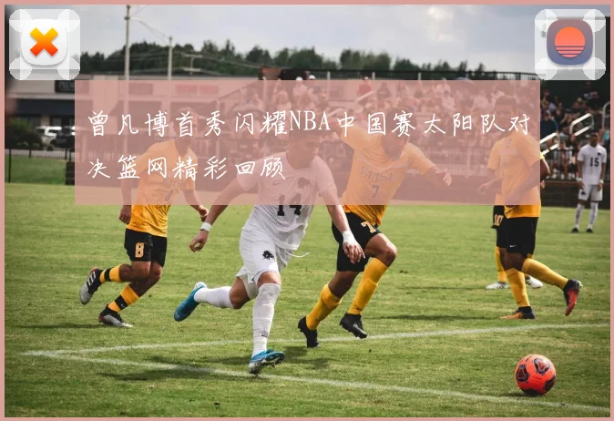曾凡博首秀闪耀NBA中国赛太阳队对决篮网精彩回顾