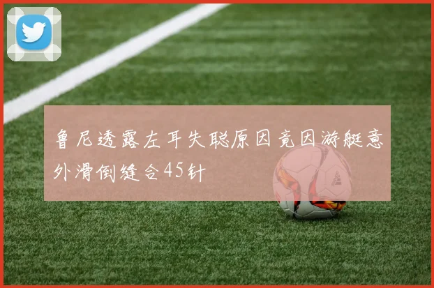 鲁尼透露左耳失聪原因竟因游艇意外滑倒缝合45针