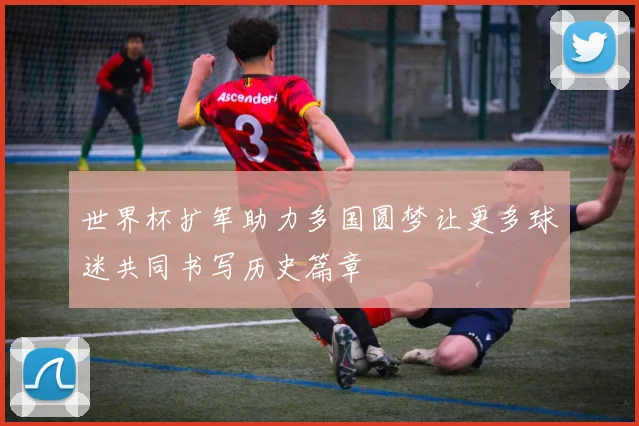 世界杯扩军助力多国圆梦让更多球迷共同书写历史篇章