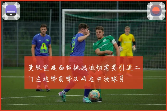 曼联重建面临挑战迫切需要引进二门左边锋前锋及两名中场球员
