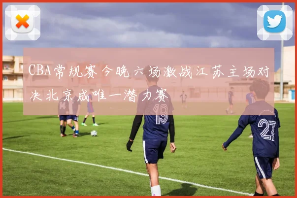 CBA常规赛今晚六场激战江苏主场对决北京成唯一潜力赛