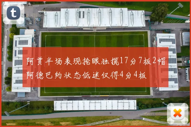 阿贾半场表现抢眼独揽17分7板2帽阿德巴约状态低迷仅得4分4板